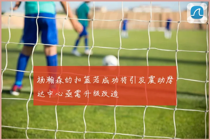 杨瀚森的扣篮若成功将引发震动摩达中心亟需升级改造