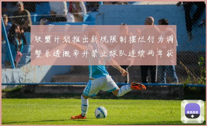 联盟计划推出新规限制摆烂行为调整乐透概率并禁止球队连续两年获得前四选秀权
