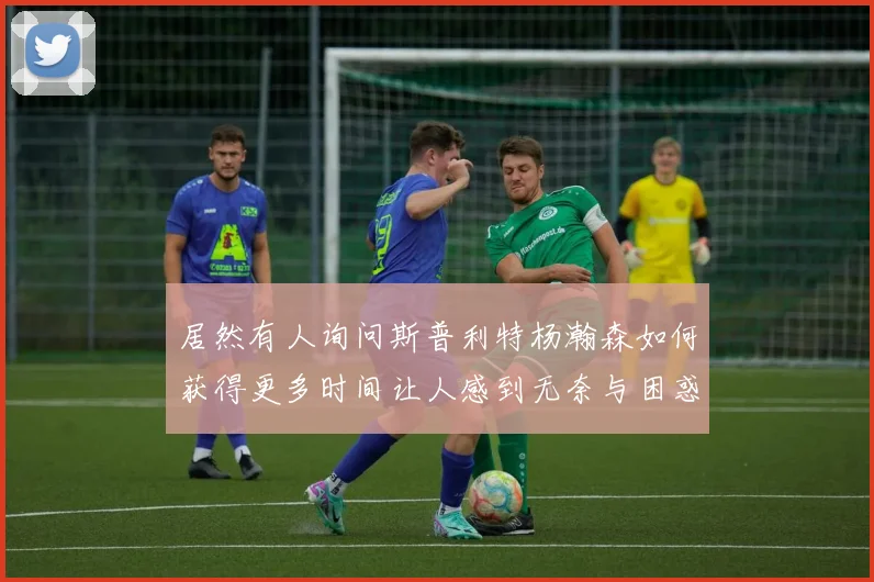 居然有人询问斯普利特杨瀚森如何获得更多时间让人感到无奈与困惑