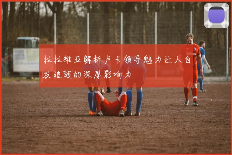 拉拉维亚解析卢卡领导魅力让人自发追随的深厚影响力