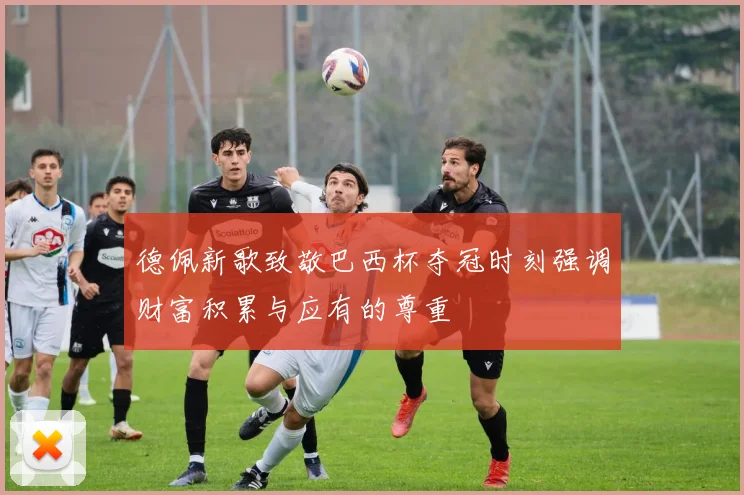 德佩新歌致敬巴西杯夺冠时刻强调财富积累与应有的尊重