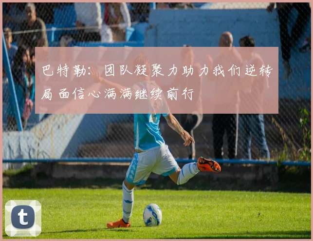 巴特勒：团队凝聚力助力我们逆转局面信心满满继续前行