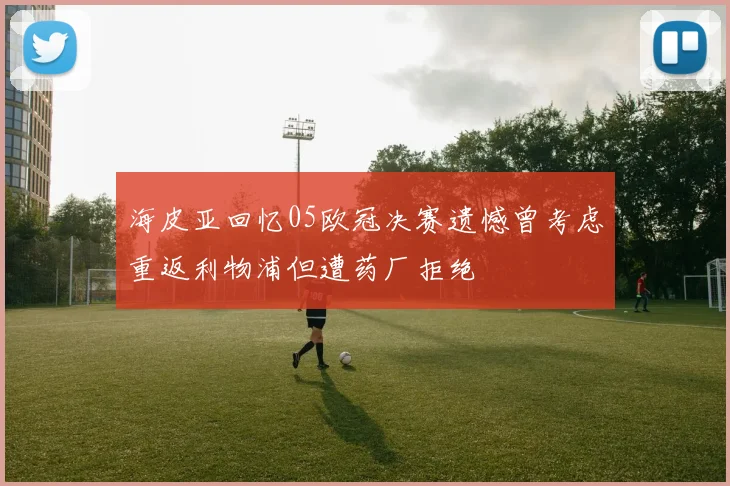 海皮亚回忆05欧冠决赛遗憾曾考虑重返利物浦但遭药厂拒绝