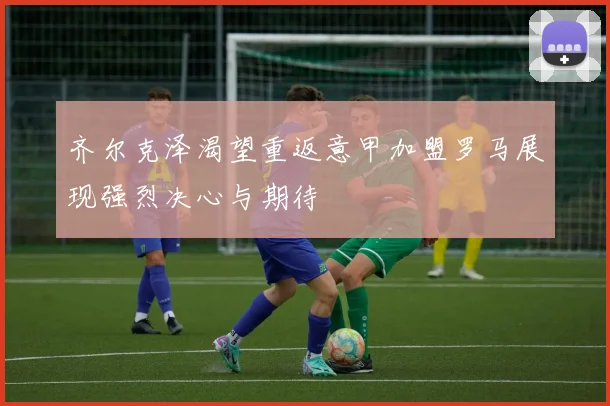 齐尔克泽渴望重返意甲加盟罗马展现强烈决心与期待