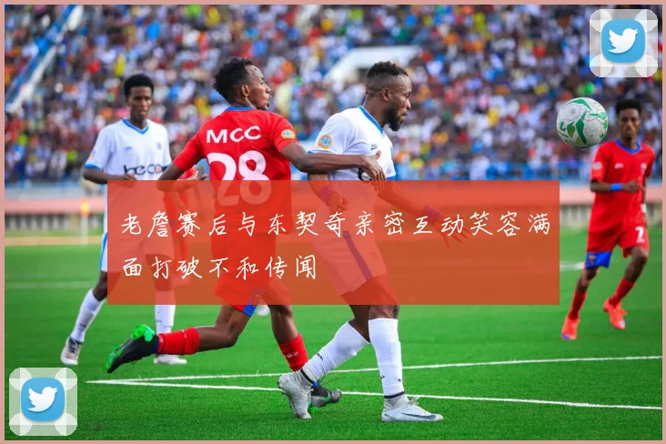 老詹赛后与东契奇亲密互动笑容满面打破不和传闻