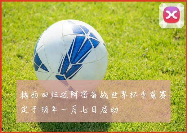 梅西回归迈阿密备战世界杯季前赛定于明年一月七日启动