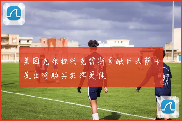 莱因克尔称约克雷斯贡献巨大萨卡复出将助其发挥更佳