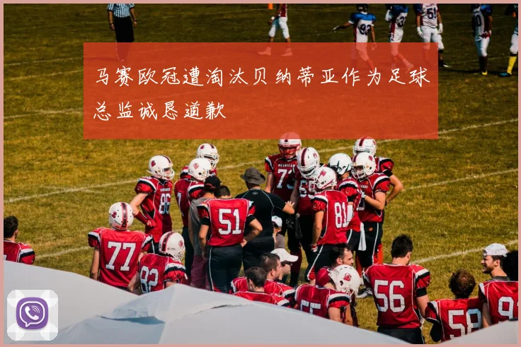 马赛欧冠遭淘汰贝纳蒂亚作为足球总监诚恳道歉