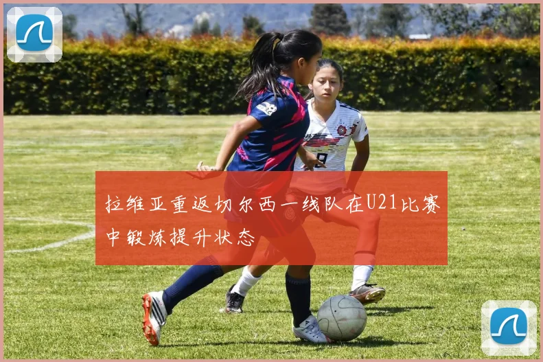 拉维亚重返切尔西一线队在U21比赛中锻炼提升状态