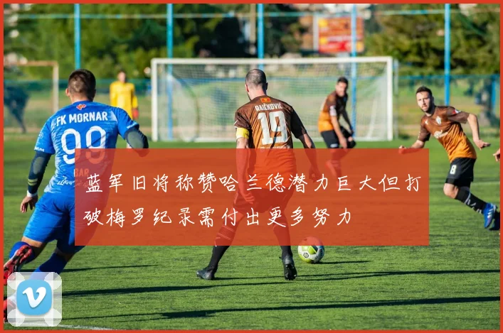 蓝军旧将称赞哈兰德潜力巨大但打破梅罗纪录需付出更多努力