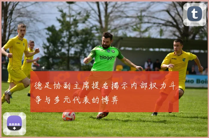 德足协副主席提名揭示内部权力斗争与多元代表的博弈
