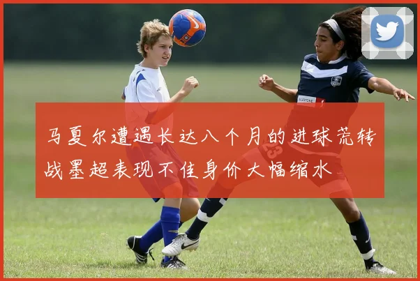 马夏尔遭遇长达八个月的进球荒转战墨超表现不佳身价大幅缩水