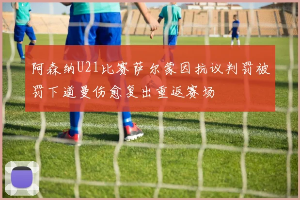 阿森纳U21比赛萨尔蒙因抗议判罚被罚下道曼伤愈复出重返赛场