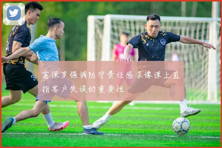 富保罗强调防守责任感录像课上直指客户失误的重要性
