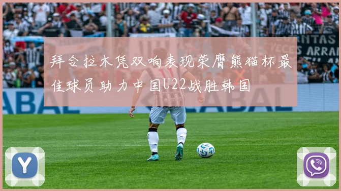 拜合拉木凭双响表现荣膺熊猫杯最佳球员助力中国U22战胜韩国
