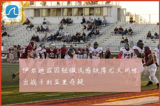 伊尔迪兹因轻微流感缺席尤文训练出战卡利亚里存疑