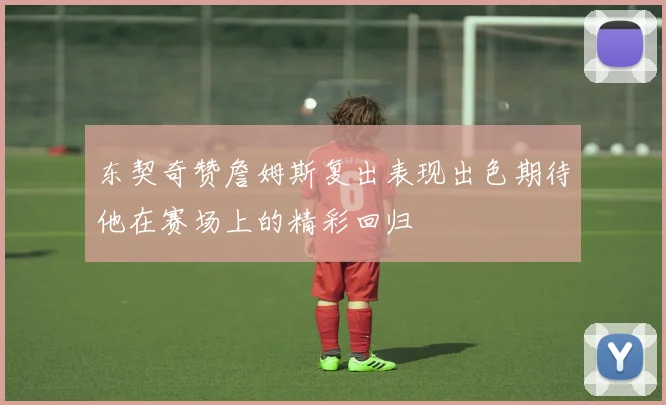 东契奇赞詹姆斯复出表现出色期待他在赛场上的精彩回归