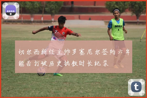 切尔西新任主帅罗塞尼尔签约六年能否打破历史执教时长纪录