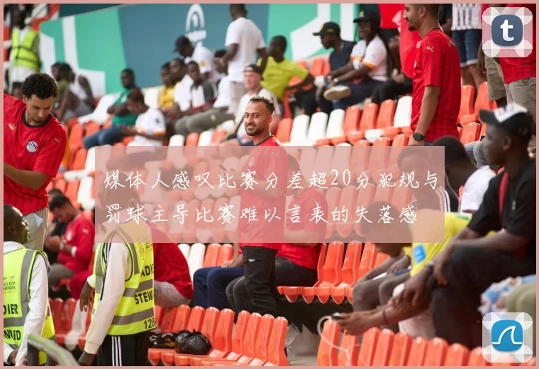 媒体人感叹比赛分差超20分犯规与罚球主导比赛难以言表的失落感